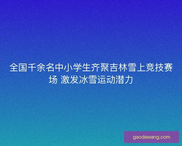 全国千余名中小学生齐聚吉林雪上竞技赛场 激发冰雪运动潜力
