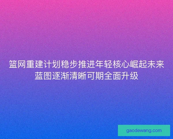 篮网重建计划稳步推进年轻核心崛起未来蓝图逐渐清晰可期全面升级